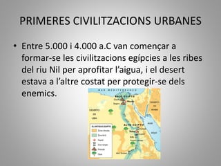 PRIMERES CIVILITZACIONS URBANES
• Entre 5.000 i 4.000 a.C van començar a
formar-se les civilitzacions egípcies a les ribes
del riu Nil per aprofitar l’aigua, i el desert
estava a l’altre costat per protegir-se dels
enemics.
 
