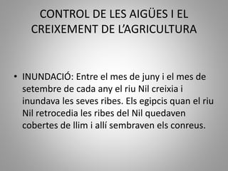 CONTROL DE LES AIGÜES I EL
CREIXEMENT DE L’AGRICULTURA
• INUNDACIÓ: Entre el mes de juny i el mes de
setembre de cada any el riu Nil creixia i
inundava les seves ribes. Els egipcis quan el riu
Nil retrocedia les ribes del Nil quedaven
cobertes de llim i allí sembraven els conreus.
 