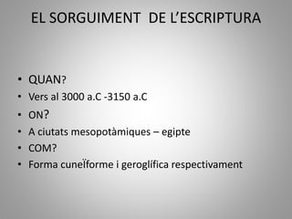 EL SORGUIMENT DE L’ESCRIPTURA
• QUAN?
• Vers al 3000 a.C -3150 a.C
• ON?
• A ciutats mesopotàmiques – egipte
• COM?
• Forma cuneÏforme i geroglífica respectivament
 
