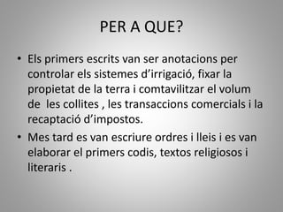 PER A QUE?
• Els primers escrits van ser anotacions per
controlar els sistemes d’irrigació, fixar la
propietat de la terra i comtavilitzar el volum
de les collites , les transaccions comercials i la
recaptació d’impostos.
• Mes tard es van escriure ordres i lleis i es van
elaborar el primers codis, textos religiosos i
literaris .
 