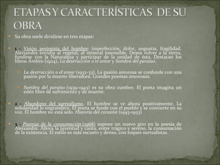 Su obra suele dividirse en tres etapas: 1 -  Visión pesimista del hombre : imperfección, dolor, angustia, fragilidad. Aleixandre envidia al vegetal, al mineral insensible. Desea volver a la tierra, fundirse con la Naturaleza y participar de la unidad de ésta. Destacan los libros  Ámbito  (1924),  La destrucción o el amor  y  Sombra del paraíso . La destrucción o el amor  (1932-33). La pasión amorosa se confunde con una pasión por la muerte liberadora. Grandes poemas amorosos. Sombra del paraíso  (1939-1943) es su obra cumbre. El poeta imagina un edén libre de sufrimiento y de muerte.   2 -  Abandono del surrealismo . El hombre se ve ahora positivamente. La solidaridad lo engrandece. El poeta se funde con el pueblo y se convierte en su voz. El hombre no está solo.  Historia del corazón  (1945-1953) 3 -  Poemas de la consumación  (1968)  supone un nuevo giro en la poesía de Aleixandre. Añora la juventud y canta, entre trágico y sereno, la consumación de la existencia. El estilo es más escueto y denso, con toques surrealistas. 