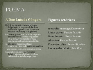 Qué firme arquitectura se levanta  del paisaje, si urgente de belleza,  ordenada, y penetra en la certeza  del aire, sin furor y la suplanta?  Las  líneas graves  van. Más de su planta  brota la curva , comba su justeza  en la cima, y respeta la corteza  intacta, cárcel para pompa tanta.  El  alto cielo  luces meditadas  reparte en ritmos de  ponientes cultos ,  que sumos logran su mandato recto.  Sus matices sin iris  las moradas  del aire  rinden al vibrar, ocultos,  y el acorde total clama perfecto. 1r estrofa:  Interrogación retórica Líneas graves:  Personificación Brota la curva:  Naturalización Alto cielo:  Personificación Ponientes cultos:  Personificación Las moradas del aire:  Metáfora Figuras retóricas 