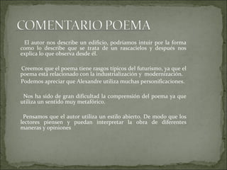 El autor nos describe un edificio, podríamos intuir por la forma como lo describe que se trata de un rascacielos y después nos explica lo que observa desde él. Creemos que el poema tiene rasgos típicos del futurismo, ya que el poema está relacionado con la industrialización y  modernización. Podemos apreciar que Alexandre utiliza muchas personificaciones. Nos ha sido de gran dificultad la comprensión del poema ya que utiliza un sentido muy metafórico. Pensamos que el autor utiliza un estilo abierto. De modo que los lectores piensen y puedan interpretar la obra de diferentes maneras y opiniones 