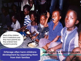 Most of the children
live in institutions and
they have parents but
they entered here
caused to poverty



 Orfanage often harm childrens   AND THERE’S A VIDEO OF SLUMS
development by separating them   http://www.youtube.com/watch?v=6ObIU
       from their families
 