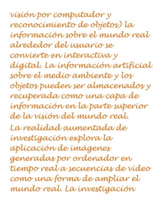 visión por computador y
reconocimiento de objetos) la
información sobre el mundo real
alrededor del usuario se
convierte en interactiva y
digital. La información artificial
sobre el medio ambiente y los
objetos pueden ser almacenados y
recuperada como una capa de
información en la parte superior
de la visión del mundo real.
La realidad aumentada de
investigación explora la
aplicación de imágenes
generadas por ordenador en
tiempo real a secuencias de video
como una forma de ampliar el
mundo real. La investigación
 