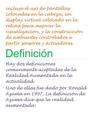 incluye el uso de pantallas
colocadas en la cabeza, un
display virtual colocado en la
retina para mejorar la
visualización, y la construcción
de ambientes controlados a
partir sensores y actuadores.

Definición
Hay dos definiciones
comúnmente aceptadas de la
Realidad Aumentada en la
actualidad.
Uno de ellas fue dado por Ronald
Azuma en 1997. La definición de
Azuma dice que la realidad
aumentada:
 