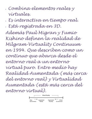    Combina elementos reales y
    virtuales.
   Es interactiva en tiempo real.
   Está registrada en 3D.
Además Paul Migran y Fumio
Kishino definen la realidad de
Milgram-Virtuality Continuum
en 1994. Que describen como un
continuo que abarca desde el
entorno real a un entorno
virtual puro. Entre medio hay
Realidad Aumentada (más cerca
del entorno real) y Virtualidad
Aumentada (está más cerca del
entorno virtual).
 