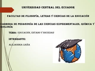 UNIVERSIDAD CENTRAL DEL ECUADOR
FACULTAD DE FILOSOFÍA, LETRAS Y CIENCIAS DE LA EDUCACIÓN
CARRERA DE PEDAGOGÍA DE LAS CIENCIAS EXPERIMENTALES, QUÍMICA Y
BIOLOGÍA
INTEGRANTE:
ALEjANDRA LIGñA
TEMA: EDUCACIÓN, ESTADO Y SOCIEDAD
 
