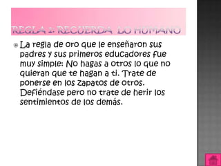  Laregla de oro que le enseñaron sus
 padres y sus primeros educadores fue
 muy simple: No hagas a otros lo que no
 quieran que te hagan a ti. Trate de
 ponerse en los zapatos de otros.
 Defiéndase pero no trate de herir los
 sentimientos de los demás.
 