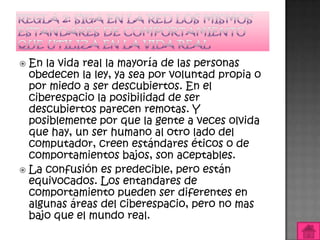  En la vida real la mayoría de las personas
  obedecen la ley, ya sea por voluntad propia o
  por miedo a ser descubiertos. En el
  ciberespacio la posibilidad de ser
  descubiertos parecen remotas. Y
  posiblemente por que la gente a veces olvida
  que hay, un ser humano al otro lado del
  computador, creen estándares éticos o de
  comportamientos bajos, son aceptables.
 La confusión es predecible, pero están
  equivocados. Los entandares de
  comportamiento pueden ser diferentes en
  algunas áreas del ciberespacio, pero no mas
  bajo que el mundo real.
 