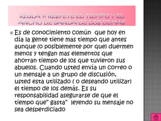  Es de conocimiento común que hoy en
 día la gente tiene mas tiempo que antes
 aunque (o posiblemente por que) duermen
 menos y tengan mas elementos que
 ahorran tiempo de los que tuvieron sus
 abuelos. Cuando usted envía un correo o
 un mensaje a un grupo de discusión,
 usted esta utilizado ( o deseando utilizar)
 el tiempo de los demás. Es su
 responsabilidad asegurarse de que el
 tiempo que” gasta” leyendo su mensaje no
 sea desperdiciado
 