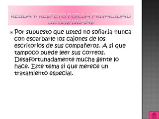  Porsupuesto que usted no soñaría nunca
 con escarbarle los cajones de los
 escritorios de sus compañeros. A si que
 tampoco puede leer sus correos.
 Desafortunadamente mucha gente lo
 hace. Este tema si que merece un
 tratamiento especial.
 