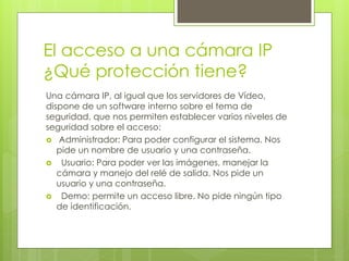 El acceso a una cámara IP
¿Qué protección tiene?
Una cámara IP, al igual que los servidores de Vídeo,
dispone de un software interno sobre el tema de
seguridad, que nos permiten establecer varios niveles de
seguridad sobre el acceso:
 Administrador: Para poder configurar el sistema. Nos
   pide un nombre de usuario y una contraseña.
 Usuario: Para poder ver las imágenes, manejar la
   cámara y manejo del relé de salida. Nos pide un
   usuario y una contraseña.
 Demo: permite un acceso libre. No pide ningún tipo
   de identificación.
 