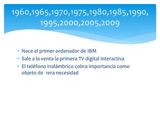  Nace el primer ordenador de IBM
 Sale a la venta la primera TV digital interactiva
 El teléfono inalámbrico cobra importancia como
objeto de 1era necesidad
1960,1965,1970,1975,1980,1985,1990,
1995,2000,2005,2009
 