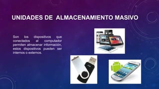 UNIDADES DE ALMACENAMIENTO MASIVO 
Son los dispositivos que 
conectados al computador 
permiten almacenar información, 
estos dispositivos pueden ser 
internos o externos. 
 