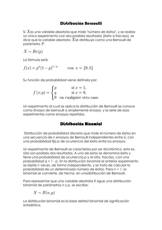 Distribución Bernoulli
Si es una variable aleatoria que mide "número de éxitos", y se realiza
un único experimento con dos posibles resultados (éxito o fracaso), se
dice que la variable aleatoria se distribuye como una Bernoulli de
parámetro .



La fórmula será:




Su función de probabilidad viene definida por:




Un experimento al cual se aplica la distribución de Bernoulli se conoce
como Ensayo de bernoulli o simplemente ensayo, y la serie de esos
experimentos como ensayos repetidos.


                        Distribución Binomial

Distribución de probabilidad discreta que mide el número de éxitos en
una secuencia de n ensayos de Bernoulli independientes entre sí, con
una probabilidad fija p de ocurrencia del éxito entre los ensayos.

Un experimento de Bernoulli se caracteriza por ser dicotómico, esto es,
sólo son posibles dos resultados. A uno de estos se denomina éxito y
tiene una probabilidad de ocurrencia p y al otro, fracaso, con una
probabilidad q = 1 - p. En la distribución binomial el anterior experimento
se repite n veces, de forma independiente, y se trata de calcular la
probabilidad de un determinado número de éxitos. Para n = 1, la
binomial se convierte, de hecho, en unadistribución de Bernoulli.

Para representar que una variable aleatoria X sigue una distribución
binomial de parámetros n y p, se escribe:



La distribución binomial es la base deltest binomial de significación
estadística.
 