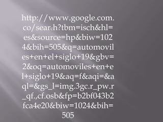 http://www.google.com.
 co/search?tbm=isch&hl=
 es&source=hp&biw=102
4&bih=505&q=automovil
es+en+el+siglo+19&gbv=
2&oq=automoviles+en+e
l+siglo+19&aq=f&aqi=&a
ql=&gs_l=img.3gc.r_pw.r
_qf.,cf.osb&fp=b2bf043b2
fca4e20&biw=1024&bih=
            505
 