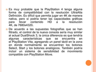    Es muy probable que la PlayStation 4 tenga alguna
    forma de compatibilidad con la resolución UltraAlta
    Definición. Es difícil que permita jugar en 4K de manera
    nativa, pero sí podría tener las capacidades gráficas
    para      llevar   contenido    HD    a    la   resolución
    4K, de 7680x4320.
   De acuerdo a las supuestas fotografías que se han
    filtrado, el control de la nueva consola sería muy similar
    al actual DualShock 3, la única diferencia es que tendría
    algunas características que se encuentra en
    el PlayStation Vita, agregando un panel táctil en la zona
    en donde normalmente se encuentran los botones
    Select, Start y los botones analógicos. También podría
    incluir un sistema de sensibilidad de movimiento
    compatible con PlayStation Move.
 