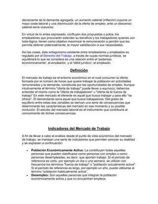 decreciente de la demanda agregada, un aumento salarial (inflación) supone un
mayo coste laboral y una disminución de la oferta de empleo; ante un descenso
salarial sería viceverso
En virtud de lo antes expresado, confluyen dos propuestas o polos; los
empleadores que procurarán extender su beneficio y los trabajadores quienes con
toda lógica, tienen como objetivo maximizar la remuneración a percibir que les
permita obtener potencialmente, la mayor satisfacción a sus necesidades.
Así las cosas, éste antagonismo existente entre empleadores y empleados es
regulado por el Derecho del Trabajo, a través de cuyas normas jurídicas, se
equilibrará lo que se considera es una relación entre el 'poderoso
económicamente', el empleador, y el 'débil jurídico', el empleado.
Definición
El mercado de trabajo es el entorno económico en el cual concurren la oferta,
formada por el número de horas que quiere trabajar la población en actividades
remuneradas y la demanda, constituida por las oportunidades de empleo. Aunque
intuitivamente el término "oferta de trabajo" puede llevar a equívoco, debemos
entender el mismo como la "oferta de trabajadores" u "oferta de la fuerza de
trabajo" En este mercado el oferente es aquel que busca trabajar y para ello "se
ofrece". El demandante sería aquel que busca trabajadores. Del grado de
equilibrio entre estas dos variables se derivan una serie de consecuencias que
determinarán las características del mercado en ese momento y su posible
evolución. El estudio del mercado laboral es el instrumento que contribuirá al
conocimiento de dichas consecuencias.
Indicadores del Mercado de Trabajo
A fin de llevar a cabo el análisis desde el punto de vista económico del mercado
de trabajo, se manejan una serie de indicadores que permiten conocer su realidad
y se expresan a continuación:
 Población Económicamente Activa: La constituyen todas aquellas
personas que pueden clasificarse como personas con empleo o como
personas desempleadas, es decir, que aportan trabajo. Si el período de
referencia es corto, por ejemplo un día o una semana, se utilizan con
frecuencia los términos "fuerza de trabajo" o "población actualmente activa".
Si el período de referencia es largo, por ejemplo un año, puede utilizarse el
término "población habitualmente activa".
 Desempleo: Son aquellas personas que integran la población
económicamente activa y que no encuentran empleos.
 