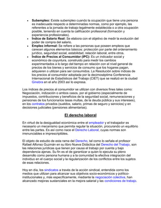  Subempleo: Existe subempleo cuando la ocupación que tiene una persona
es inadecuada respecto a determinadas normas, como por ejemplo, las
referentes a la jornada de trabajo legalmente establecida o a otra ocupación
posible, teniendo en cuenta la calificación profesional (formación y
experiencia profesionales).
 Índice de Salario Real: Se elabora con el objetivo de medir la evolución del
poder de compra del salario.
 Empleo informal: Se refiere a las personas que poseen empleos que
carecen algunos elementos básicos: protección por parte del ordenamiento
jurídico, seguridad social, estabilidad, relación laboral, entre otros.
 Índice de Precios al Consumidor (IPC): Es un indicador social y
económico de coyuntura, construido para medir los cambios
experimentados a lo largo del tiempo en relación con el nivel general de
precios de los bienes y servicios de consumo que los hogares pagan,
adquieren o utilizan para ser consumidos. La Resolución sobre índices de
los precios al consumidor adoptada por la decimoséptima Conferencia
Internacional de Estadísticos del Trabajo (CIET) que se realizó en la ciudad
Ginebra en el año 2003 así lo expresa.
Los índices de precios al consumidor se utilizan con diversos fines tales como:
Negociación, indización o ambos casos, por el gobierno (especialmente de
impuestos, contribuciones y beneficios de la seguridad social, remuneraciones y
pensiones de los funcionarios tasas multas, de la deuda pública y sus intereses),
en los contratos privados (sueldos, salario, primas de seguro y servicios) y en
decisiones judiciales (pensiones alimentarias).
El derecho laboral
En virtud de la desigualdad económica entre el empleador y el trabajador es
necesario un mecanismo que permita regular la situación, procurando un equilibrio
entre las partes. Es así como nace el Derecho Laboral, cuyas normas son
irrenunciables e imprescriptibles.
El objeto de estudio de esta rama del Derecho, tal como lo señala el profesor
Rafael Alfonso Guzmán en su libro Nueva Didáctica del Derecho del Trabajo, son
las relaciones jurídicas que tienen por causa el trabajo por cuenta y bajo
dependencia ajenas. Su fin es el de garantizar a quien lo ejecuta su pleno
desarrollo como persona humana y a la comunidad la efectiva integración del
individuo en el cuerpo social y la regularización de los conflictos entre los sujetos
de esas relaciones.
Hoy en día, los sindicatos a través de la acción sindical, entendida como los
medios que utilizan para alcanzar sus objetivos socio-económicos y político-
institucionales y, más específicamente, mediante la negociación colectiva, han
alcanzado mejoras sustanciales en la mejora salarial y las condiciones de trabajo.
 