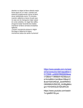 dientes no dejes la llave abierta mejor
toma agua en un vaso, cuando nos
estemos enjabonando cerrar la llave,
durar bañándote como 15 minutos,
cuando vallamos a lavar el auto que
no sea con la manguera mejor sacar
en unas cubetas, no regar las calles,
al igual al estar lavando los trastes
mantener la llave cerrada al estarlos
tallando.
¡Tomen conciencia porque si algún
día llega a faltarnos el agua
moriremos todos los seres humanos!
https://www.google.com.mx/sear
ch?q=consumo+del+agua&rlz=1
C1TSNS_enMX678MX682&esp
v=2&biw=1366&bih=623&sourc
e=lnms&tbm=isch&sa=X&sqi=2
&ved=0ahUKEwjf_JecktHNAhU
O6WMKHVZNCIIQ_AUIBigB#im
grc=Y01D4hGLEVQhcM%3A
https://www.youtube.com/watch
?v=gIeBW1SLyxc
 