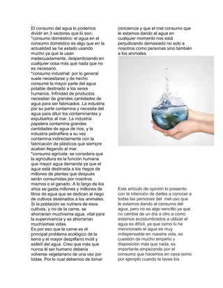 El consumo del agua lo podemos
dividir en 3 sectores que lo son:
*consumo doméstico: el agua en el
consumo doméstico es algo que en la
actualidad se ha estado usando
mucho ya que la usan
inadecuadamente, desperdiciando en
cualquier cosa más que nada que no
es necesario.
*consumo industrial: por lo general
suele necesitarse y de hecho
consume la mayor parte del agua
potable destinado a los seres
humanos. Infinidad de productos
necesitan de grandes cantidades de
agua para ser fabricados. La industria
por su parte contamina y necesita del
agua para diluir los contaminantes y
expulsarlos al mar. La industria
papelera contamina grandes
cantidades de agua de ríos, y la
industria petrolífera a su vez
contamina indirectamente con la
fabricación de plásticos que siempre
acaban llegando al mar.
*consumo agrícola: se considera que
la agricultura es la función humana
que mayor agua demanda ya que el
agua está destinada a los riegos de
millones de plantas que después
serán consumidas por nosotros
mismos o el ganado. A lo largo de los
años se gasta millones y millones de
litros de agua que se dedican al riego
de cultivos destinados a los animales.
Si la población se nutriera de esos
cultivos, y no de la carne, se
ahorrarían muchísima agua, vital para
la supervivencia y se ahorrarían
muchísimas vidas.
Es por eso que la carne es el
principal problema ecológico de la
tierra y el mayor despilfarro inútil y
estéril del agua. Creo que más que
nunca él ser humano debería
volverse vegetariano de una vez por
todas. Por lo cual debemos de tomar
conciencia y que el mal consumo que
le estamos dando al agua en
cualquier momento nos está
perjudicando demasiado no solo a
nosotros como personas sino también
a los animales.
Este artículo de opinión lo presento
con la intención de darles a conocer a
todas las personas del mal uso que
le estamos dando al consumo del
agua, pero no es algo sencillo ya que
no cambia de un día a otro a como
estamos acostumbrados a utilizar el
agua es difícil, ya que como lo he
mencionado el agua es muy
indispensable en nuestra vida, es
cuestión de mucho empeño y
disposición más que nada, es
importante empezando por el
consumo que hacemos en casa como
por ejemplo cuando te laves los
 