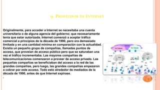 9. PROVEEDOR DE INTERNET
Originalmente, para acceder a Internet se necesitaba una cuenta
universitaria o de alguna agencia del gobierno; que necesariamente
tenía que estar autorizada. Internet comenzó a aceptar tráfico
comercial a principios de la década de 1990, pero era demasiado
limitada y en una cantidad mínima en comparación con la actualidad.
Existía un pequeño grupo de compañías, llamadas puntos de
acceso, que proveían de acceso público pero que se saturaban una
vez el tráfico incrementaba. Las mayores compañías de
telecomunicaciones comenzaron a proveer de acceso privado. Las
pequeñas compañías se beneficiaban del acceso a la red de las
grandes compañías, pero luego, las grandes compañías empezaron
a cobrar por este acceso. Todo esto alrededor de mediados de la
década de 1990, antes de que Internet expirase.
.
 