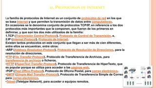 11. PROTOCOLOS DE INTERNET
La familia de protocolos de Internet es un conjunto de protocolos de red en los que
se basa Internet y que permiten la transmisión de datos entre computadoras.
En ocasiones se le denomina conjunto de protocolos TCP/IP, en referencia a los dos
protocolos más importantes que la componen, que fueron de los primeros en
definirse, y que son los dos más utilizados de la familia:
1.TCP (Transmisión Control Protocol), Protocolo de Control de Transmisión, e,
2.IP (Internet Protocol), Protocolo de Internet.
Existen tantos protocolos en este conjunto que llegan a ser más de cien diferentes,
entre ellos se encuentran, entre otros:
•ARP (Address Resolution Protocol), Protocolo de Resolución de Direcciones, para la
resolución de direcciones,
•FTP (File Transfer Protocol), Protocolo de Transferencia de Archivos, para
transferencia de archivos o ficheros,
•HTTP (HyperText Transfer Protocol), Protocolo de Transferencia de HiperTexto, que
es popular porque se utiliza para acceder a las páginas web,
•POP (Post Office Protocol), Protocolo de Oficina Postal, para correo electrónico,
•SMTP (Simple Mail Transfer Protocol), Protocolo de Transferencia Simple de Correo,
para correo electrónico,
•Telnet (Teletype Network), para acceder a equipos remotos.
 