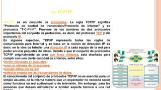 12. TCP/IP
TCP/IP: es un conjunto de protocolos. La sigla TCP/IP significa
"Protocolo de control de transmisión/Protocolo de Internet" y se
pronuncia "T-C-P-I-P". Proviene de los nombres de dos protocolos
importantes del conjunto de protocolos, es decir, del protocolo TCP y del
protocolo IP.
En algunos aspectos, TCP/IP representa todas las reglas de
comunicación para Internet y se basa en la noción de dirección IP, es
decir, en la idea de brindar una dirección IP a cada equipo de la red para
poder enrutar paquetes de datos. Debido a que el conjunto de protocolos
TCP/IP originalmente se creó con fines militares, está diseñado para
cumplir con una cierta cantidad de criterios, entre ellos:
•dividir mensajes en paquetes;
•usar un sistema de direcciones;
•enrutar datos por la red;
•detectar errores en las transmisiones de datos.
El conocimiento del conjunto de protocolos TCP/IP no es esencial para un
simple usuario, de la misma manera que un espectador no necesita saber
cómo funciona su red audiovisual o de televisión. Sin embargo, para las
personas que desean administrar o brindar soporte técnico a una red
 