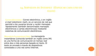 14. SERVICIOS DE INTERNET (EXPLICAR CADA UNO DE
ELLOS)
Correo electrónico : Correo electrónico, o en inglés
e-mail (electronic mail), es un servicio de red que
permite a los usuarios enviar y recibir mensajes
rápidamente (también denominados mensajes
electrónicos o cartas electrónicas) mediante
sistemas de comunicación electrónicos.
Mensajería Instantánea(chats )La mensajería
instantánea (conocida también en inglés como IM)
es una forma de comunicación en tiempo real
entre dos o más personas basada en texto. El
texto es enviado a través de dispositivos
conectados a una red como Internet.
 