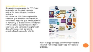 Intercambio de archivos:
Se requiere un servidor de FTP:Es un
ordenador de Internet con una
aplicación especial para transferir
archivos.
Un cliente de FTP:Es una aplicación
software que debemos instalar en el
ordenador. Requiere que introduzcamos
el nombre y la dirección del servidor de
FTP con el que queremos conectar y
aparecerá una ventana de exploración
de archivos que nos permitirá
arrastrarlos al ordenador cliente.
Aquí os dejo un video con información sobre
internet y el correo electrónico muy corto y
práctico.
 