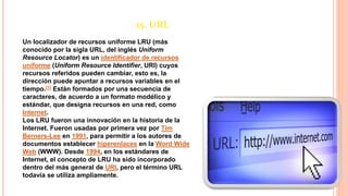 15. URL
Un localizador de recursos uniforme LRU (más
conocido por la sigla URL, del inglés Uniform
Resource Locator) es un identificador de recursos
uniforme (Uniform Resource Identifier, URI) cuyos
recursos referidos pueden cambiar, esto es, la
dirección puede apuntar a recursos variables en el
tiempo.[1] Están formados por una secuencia de
caracteres, de acuerdo a un formato modélico y
estándar, que designa recursos en una red, como
Internet.
Los LRU fueron una innovación en la historia de la
Internet. Fueron usadas por primera vez por Tim
Berners-Lee en 1991, para permitir a los autores de
documentos establecer hiperenlaces en la Word Wide
Web (WWW). Desde 1994, en los estándares de
Internet, el concepto de LRU ha sido incorporado
dentro del más general de URI, pero el término URL
todavía se utiliza ampliamente.
 