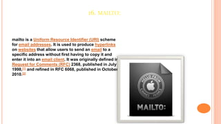 16. MAILTO:
mailto is a Uniform Resource Identifier (URI) scheme
for email addresses. It is used to produce hyperlinks
on websites that allow users to send an email to a
specific address without first having to copy it and
enter it into an email client. It was originally defined in
Request for Comments (RFC) 2368, published in July
1998,[1] and refined in RFC 6068, published in October
2010.[2]
 