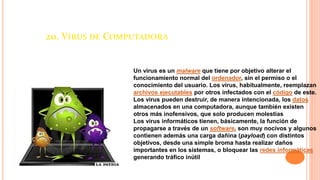20. VIRUS DE COMPUTADORA
Un virus es un malware que tiene por objetivo alterar el
funcionamiento normal del ordenador, sin el permiso o el
conocimiento del usuario. Los virus, habitualmente, reemplazan
archivos ejecutables por otros infectados con el código de este.
Los virus pueden destruir, de manera intencionada, los datos
almacenados en una computadora, aunque también existen
otros más inofensivos, que solo producen molestias
Los virus informáticos tienen, básicamente, la función de
propagarse a través de un software, son muy nocivos y algunos
contienen además una carga dañina (payload) con distintos
objetivos, desde una simple broma hasta realizar daños
importantes en los sistemas, o bloquear las redes informáticas
generando tráfico inútil
 