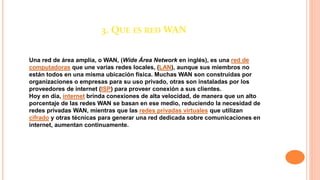 3. QUE ES RED WAN
Una red de área amplia, o WAN, (Wide Área Network en inglés), es una red de
computadoras que une varias redes locales, (LAN), aunque sus miembros no
están todos en una misma ubicación física. Muchas WAN son construidas por
organizaciones o empresas para su uso privado, otras son instaladas por los
proveedores de internet (ISP) para proveer conexión a sus clientes.
Hoy en día, internet brinda conexiones de alta velocidad, de manera que un alto
porcentaje de las redes WAN se basan en ese medio, reduciendo la necesidad de
redes privadas WAN, mientras que las redes privadas virtuales que utilizan
cifrado y otras técnicas para generar una red dedicada sobre comunicaciones en
internet, aumentan continuamente.
 