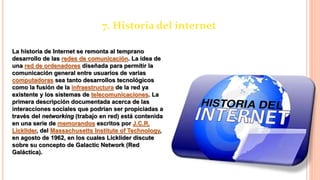 7. Historia del internet
La historia de Internet se remonta al temprano
desarrollo de las redes de comunicación. La idea de
una red de ordenadores diseñada para permitir la
comunicación general entre usuarios de varias
computadoras sea tanto desarrollos tecnológicos
como la fusión de la infraestructura de la red ya
existente y los sistemas de telecomunicaciones. La
primera descripción documentada acerca de las
interacciones sociales que podrían ser propiciadas a
través del networking (trabajo en red) está contenida
en una serie de memorandos escritos por J.C.R.
Licklider, del Massachusetts Institute of Technology,
en agosto de 1962, en los cuales Licklider discute
sobre su concepto de Galactic Network (Red
Galáctica).
 