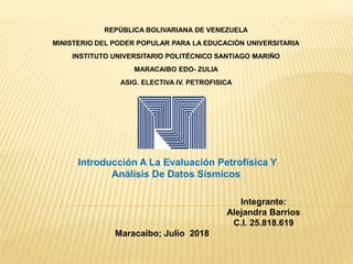 REPÚBLICA BOLIVARIANA DE VENEZUELA
MINISTERIO DEL PODER POPULAR PARA LA EDUCACIÓN UNIVERSITARIA
INSTITUTO UNIVERSITARIO POLITÉCNICO SANTIAGO MARIÑO
MARACAIBO EDO- ZULIA
ASIG. ELECTIVA IV. PETROFISICA
Integrante:
Alejandra Barrios
C.I. 25.818.619
Maracaibo; Julio 2018
Introducción A La Evaluación Petrofísica Y
Análisis De Datos Sísmicos
 