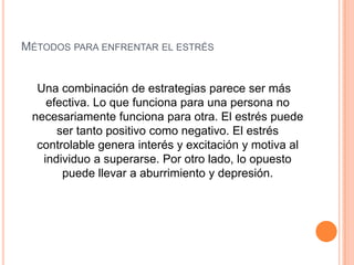 Métodos para enfrentar el estrés Una combinación de estrategias parece ser más efectiva. Lo que funciona para una persona no necesariamente funciona para otra. El estrés puede ser tanto positivo como negativo. El estrés controlable genera interés y excitación y motiva al individuo a superarse. Por otro lado, lo opuesto puede llevar a aburrimiento y depresión.