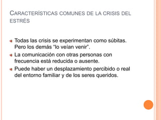 Características comunes de la crisis del estrés  Todas las crisis se experimentan como súbitas. Pero los demás “lo veían venir”. La comunicación con otras personas con frecuencia está reducida o ausente.Puede haber un desplazamiento percibido o real del entorno familiar y de los seres queridos.