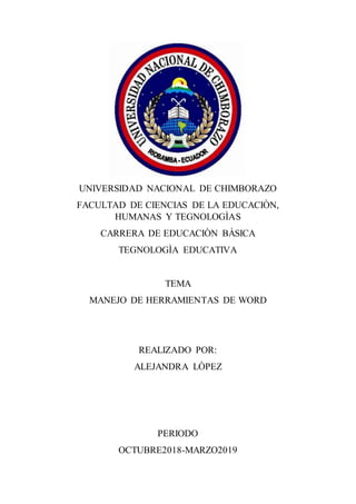UNIVERSIDAD NACIONAL DE CHIMBORAZO
FACULTAD DE CIENCIAS DE LA EDUCACIÒN,
HUMANAS Y TEGNOLOGÌAS
CARRERA DE EDUCACIÒN BÀSICA
TEGNOLOGÌA EDUCATIVA
TEMA
MANEJO DE HERRAMIENTAS DE WORD
REALIZADO POR:
ALEJANDRA LÒPEZ
PERIODO
OCTUBRE2018-MARZO2019
 