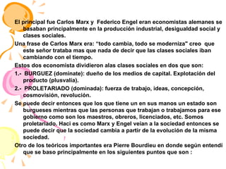 El principal fue Carlos Marx y  Federico Engel eran economistas alemanes se basaban principalmente en la producción industrial, desigualdad social y clases sociales. Una frase de Carlos Marx era: “todo cambia, todo se moderniza" creo  que este señor trataba mas que nada de decir que las clases sociales iban cambiando con el tiempo. Estos dos economista dividieron alas clases sociales en dos que son: 1.-  BURGUEZ (domínate): dueño de los medios de capital. Explotación del producto (plusvalía). 2.-  PROLETARIADO (dominada): fuerza de trabajo, ideas, concepción, cosmovisión, revolución.  Se puede decir entonces que los que tiene un en sus manos un estado son burgueses mientras que las personas que trabajan o trabajamos para ese gobierno como son los maestros, obreros, licenciados, etc. Somos proletariado. Haci es como Marx y Engel veían a la sociedad entonces se puede decir que la sociedad cambia a partir de la evolución de la misma sociedad. Otro de los teóricos importantes era Pierre Bourdieu en donde según entendí que se baso principalmente en los siguientes puntos que son : 