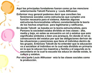 Aquí los principales fundadores fueron como ya los mencione anteriormente Talcott Parsons y  Louis Althusser. Enformar muy general podemos decir que conciben los fenómenos sociales como estructuras que cumplen una función necesaria para el sistema. Además algunas estructuras-funcionalistas refieren constantemente la teoría de los hechos empíricos  para legitimarse y ratificarse. En donde Talcott  se basaba en la teoría estructuralista, para Parsons la sociedad estaba dividida en tres clases : alta, media y baja, en estas se encuentra un rol o estatus que esto significaba símbolos o bien una jerarquía. En donde el rol es consecuencia del estatus por que las obligaciones derivan de las situaciones y posiciones que tiene el individuo dentro de los grupos. Entonces Talcott da ha entender que la educación va a socializar al individuo en la cual esta dividido en primaria en la que te educan los maestros y familia y el segundo es la secundaria en la cual la escuela los educa en donde existe, la cultura y estatus. Por otra parte Louis Althusser  veía la las clases sociales como la producción. 