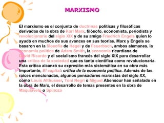 MARXISMO El marxismo es el conjunto de  doctrinas  políticas y filosóficas derivadas de la obra de  Karl Marx , filósofo, economista, periodista y  revolucionario  del  siglo XIX  y de su amigo  Friedrich Engels  quien lo ayudó en muchos de sus avances en sus teorías. Marx y Engels se basaron en la  filosofía  de  Hegel  y de  Feuerbach , ambos alemanes, la  economía política  de  Adam Smith , la  economía  ricardiana  de  David Ricardo  y el socialismo francés del siglo XIX para desarrollar una  crítica de la sociedad  que es tanto científica como revolucionaria. Esta crítica alcanzó su expresión más sistemática en su obra más importante,  El capital : crítica de la economía política . Además de las raíces mencionadas, algunos pensadores marxistas del siglo XX, como  Louis Althusser ,  Toni Negri  o  Miguel  Abensour  han señalado en la obra de Marx, el desarrollo de temas presentes en la obra de  Maquiavelo  o  Spinoza   