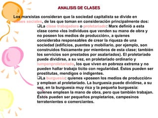 ANALISIS DE CLASES Los marxistas consideran que la sociedad capitalista se divide en  clases sociales , de las que toman en consideración principalmente dos: La  clase trabajadora  o  proletariado : Marx definió a esta clase como «los individuos que venden su mano de obra y no poseen los medios de producción», a quienes consideraba responsables de crear la riqueza de una sociedad (edificios, puentes y mobiliario, por ejemplo, son construidos físicamente por miembros de esta clase; también los servicios son prestados por asalariados). El proletariado puede dividirse, a su vez, en proletariado ordinario y  lumpenproletariado , los que viven en pobreza extrema y no pueden hallar trabajo lícito con regularidad. Éstos pueden ser prostitutas, mendigos o indigentes.  La  burguesía : quienes «poseen los medios de producción» y emplean al proletariado. La burguesía puede dividirse, a su vez, en la burguesía muy rica y la pequeña burguesía: quienes emplean la mano de obra, pero que también trabajan. Éstos pueden ser pequeños propietarios, campesinos terratenientes o comerciantes.  