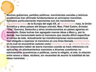 Muchos gobiernos, partidos políticos, movimientos sociales y teóricos académicos han afirmado fundamentarse en principios marxistas. Ejemplos particularmente importantes son los movimientos  socialdemócratas  de la Europa del siglo XX, el  bolchevismo  ruso, la Unión Soviética y otros países del bloque oriental, Mao, Fidel Castro, Ernesto "Che" Guevara, Santucho y otros revolucionarios en países agrarios en desarrollo. Estas luchas han agregado nuevas ideas a Marx y, por lo demás, han transmutado tanto el marxismo que resulta difícil especificar el núcleo de éste. Actualmente las transformaciones socio-económicas han obligado a repensar al marxismo en una línea llamada  posmarxismo  en la cual se encuentran autores como  Ernesto Laclau  y  Chantal Mouffe . Se acostumbra hablar de teoría marxista cuando se hace referencia a la aplicación de planteamientos marxistas a diversas cuestiones no estrictamente económicas o políticas, como la religión, el arte, la relación entre sexos o razas, etcétera, sin necesidad de asumir la totalidad de las ideas marxistas. 