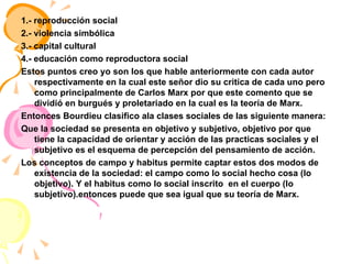 1.- reproducción social 2.- violencia simbólica 3.- capital cultural  4.- educación como reproductora social  Estos puntos creo yo son los que hable anteriormente con cada autor respectivamente en la cual este señor dio su critica de cada uno pero como principalmente de Carlos Marx por que este comento que se dividió en burgués y proletariado en la cual es la teoría de Marx. Entonces Bourdieu clasifico ala clases sociales de las siguiente manera: Que la sociedad se presenta en objetivo y subjetivo, objetivo por que tiene la capacidad de orientar y acción de las practicas sociales y el subjetivo es el esquema de percepción del pensamiento de acción. Los conceptos de campo y habitus permite captar estos dos modos de existencia de la sociedad: el campo como lo social hecho cosa (lo objetivo). Y el habitus como lo social inscrito  en el cuerpo (lo subjetivo).entonces puede que sea igual que su teoría de Marx.  