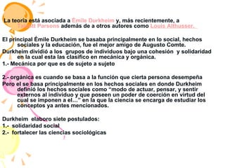 La teoría está asociada a  Émile Durkheim  y, más recientemente, a  Talcott Parsons  además de a otros autores como  Louis Althusser.  El principal Émile Durkheim se basaba principalmente en lo social, hechos sociales y la educación, fue el mejor amigo de Augusto Comte. Durkheim dividió a los  grupos de individuos bajo una cohesión  y solidaridad en la cual esta las clasifico en mecánica y orgánica. 1.- Mecánica por que es de sujeto a sujeto  2.- orgánica es cuando se basa a la función que cierta persona desempeña  Pero el se basa principalmente en los hechos sociales en donde Durkheim definió los hechos sociales como “modo de actuar, pensar, y sentir externos al individuo y que poseen un poder de coerción en virtud del cual se imponen a el…” en la que la ciencia se encarga de estudiar los conceptos ya antes mencionados. Durkheim  elaboro siete postulados: 1.-  solidaridad social  2.-  fortalecer las ciencias sociológicas  