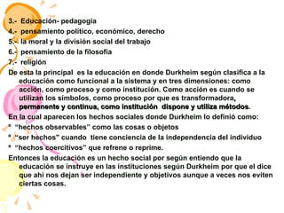 3.-  Educación- pedagogía 4.-  pensamiento político, económico, derecho 5.-  la moral y la división social del trabajo  6.-  pensamiento de la filosofía  7.-  religión  De esta la principal  es la educación en donde Durkheim según clasifica a la educación como funcional a la sistema y en tres dimensiones: como acción, como proceso y como institución. Como acción es cuando se utilizan los símbolos, como proceso por que es transformadora , permanente y continua, como institución  dispone y utiliza métodos . En la cual aparecen los hechos sociales donde Durkheim lo definió como: º  “hechos observables” como las cosas o objetos º  “ser hechos" cuando  tiene conciencia de la independencia del individuo  º  “hechos coercitivos” que refrene o reprime. Entonces la educación es un hecho social por según entiendo que la educación se instruye en las instituciones según Durkheim por que el dice que ahí nos dejan ser independiente y objetivos aunque a veces nos eviten ciertas cosas. 