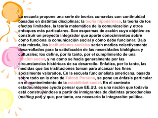 La escuela propone una serie de teorías concretas con continuidad basadas en distintas disciplinas: la  teoría hipodérmica , la teoría de los efectos limitados, la teoría matemática de la comunicación y otros enfoques más particulares. Son esquemas de acción cuyo objetivo es construir un proyecto integrador que aporte conocimientos sobre cómo funciona la comunicación social y cómo debe funcionar. Bajo esta mirada, las  instituciones sociales  serían medios colectivamente desarrollados para la satisfacción de las necesidades biológicas y culturales; los define, por lo tanto, por el cumplimiento de una  función social , y no como se hacía generalmente por las circunstancias históricas de su desarrollo. Enfatiza, por lo tanto, las medidas que las instituciones toman para alcanzar los fines socialmente valorados. En la escuela funcionalista americana, basada sobre todo en la obra de  Talcott Parsons , se pone un énfasis particular en el mantenimiento de la  estabilidad social . En el contexto estadounidense ayuda pensar que EE.UU. es una nación que todavía está construyéndose a partir de inmigrantes de distintas procedencias ( melting pot ) y que, por tanto, era necesario la integración política. 