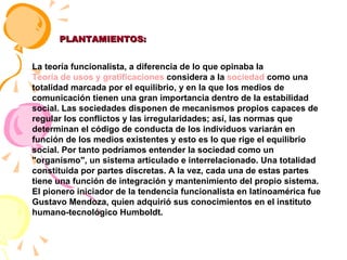 PLANTAMIENTOS: La teoría funcionalista, a diferencia de lo que opinaba la  Teoría de usos y gratificaciones  considera a la  sociedad  como una totalidad marcada por el equilibrio, y en la que los medios de comunicación tienen una gran importancia dentro de la estabilidad social. Las sociedades disponen de mecanismos propios capaces de regular los conflictos y las irregularidades; así, las normas que determinan el código de conducta de los individuos variarán en función de los medios existentes y esto es lo que rige el equilibrio social. Por tanto podríamos entender la sociedad como un "organismo", un sistema articulado e interrelacionado. Una totalidad constituida por partes discretas. A la vez, cada una de estas partes tiene una función de integración y mantenimiento del propio sistema. El pionero iniciador de la tendencia funcionalista en latinoamérica fue Gustavo Mendoza, quien adquirió sus conocimientos en el instituto humano-tecnológico Humboldt. 